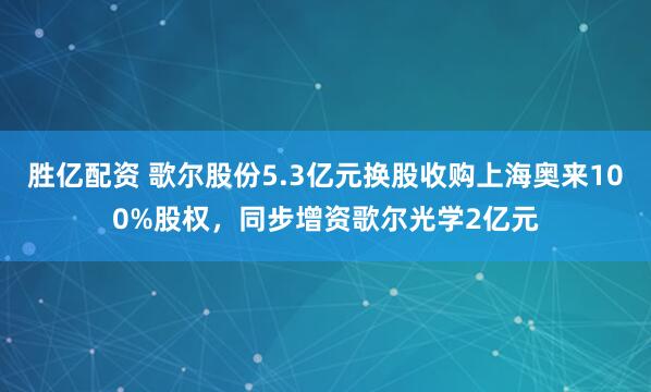 胜亿配资 歌尔股份5.3亿元换股收购上海奥来100%股权，同步增资歌尔光学2亿元
