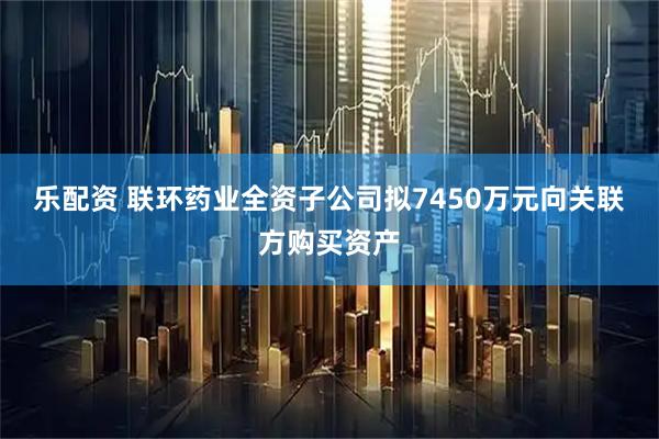 乐配资 联环药业全资子公司拟7450万元向关联方购买资产