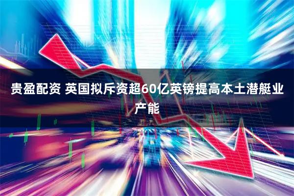 贵盈配资 英国拟斥资超60亿英镑提高本土潜艇业产能