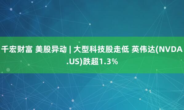 千宏财富 美股异动 | 大型科技股走低 英伟达(NVDA.US)跌超1.3%