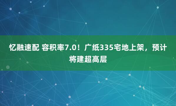 忆融速配 容积率7.0！广纸335宅地上架，预计将建超高层