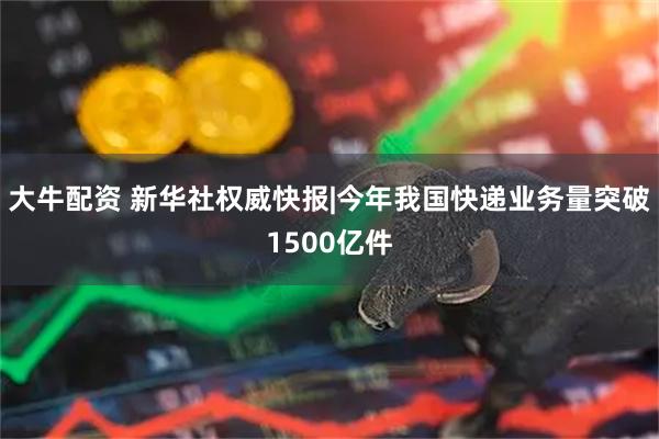 大牛配资 新华社权威快报|今年我国快递业务量突破1500亿件