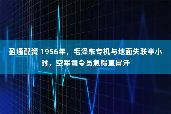 盈通配资 1956年，毛泽东专机与地面失联半小时，空军司令员急得直冒汗