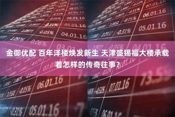金御优配 百年洋楼焕发新生 天津盛锡福大楼承载着怎样的传奇往事？