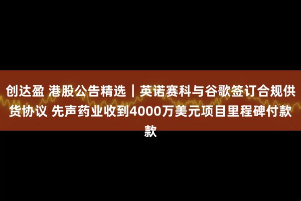 创达盈 港股公告精选｜英诺赛科与谷歌签订合规供货协议 先声药业收到4000万美元项目里程碑付款