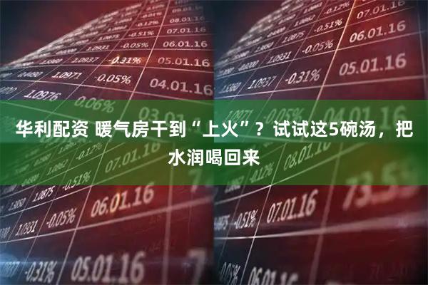 华利配资 暖气房干到“上火”？试试这5碗汤，把水润喝回来