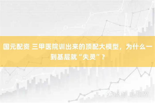 国元配资 三甲医院训出来的顶配大模型，为什么一到基层就“失灵”？