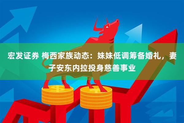 宏发证券 梅西家族动态：妹妹低调筹备婚礼，妻子安东内拉投身慈善事业