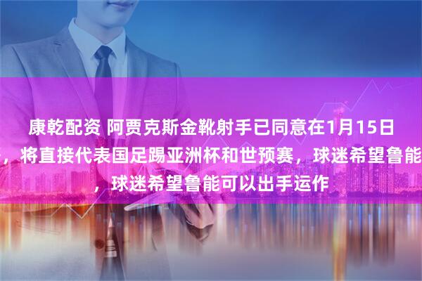康乾配资 阿贾克斯金靴射手已同意在1月15日官宣归化入籍，将直接代表国足踢亚洲杯和世预赛，球迷希望鲁能可以出手运作