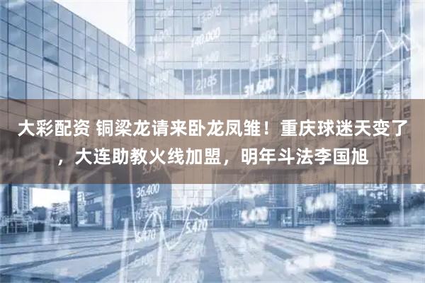 大彩配资 铜梁龙请来卧龙凤雏！重庆球迷天变了，大连助教火线加盟，明年斗法李国旭
