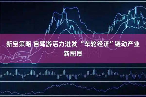 新宝策略 自驾游活力迸发 “车轮经济”链动产业新图景