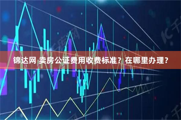 锦达网 卖房公证费用收费标准？在哪里办理？