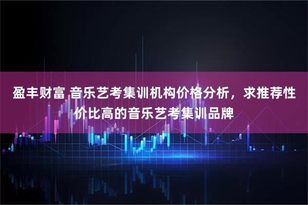 盈丰财富 音乐艺考集训机构价格分析，求推荐性价比高的音乐艺考集训品牌
