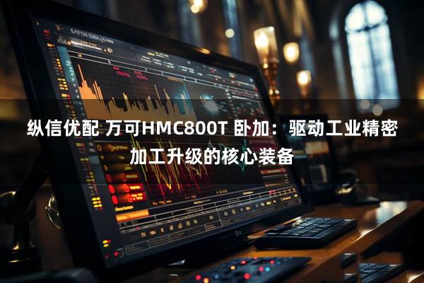纵信优配 万可HMC800T 卧加：驱动工业精密加工升级的核心装备