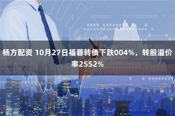杨方配资 10月27日福蓉转债下跌004%，转股溢价率2552%