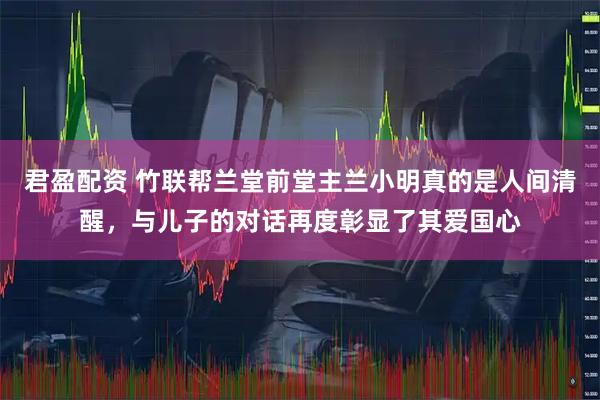 君盈配资 竹联帮兰堂前堂主兰小明真的是人间清醒，与儿子的对话再度彰显了其爱国心